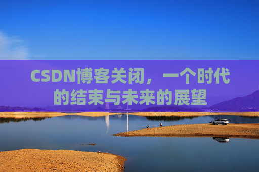 CSDN博客关闭，一个时代的结束与未来的展望